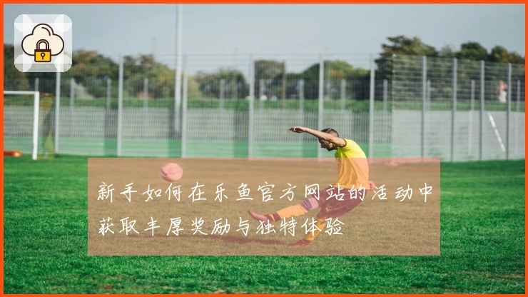 新手如何在乐鱼官方网站的活动中获取丰厚奖励与独特体验