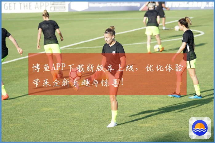 博鱼APP下载新版本上线，优化体验带来全新乐趣与惊喜！