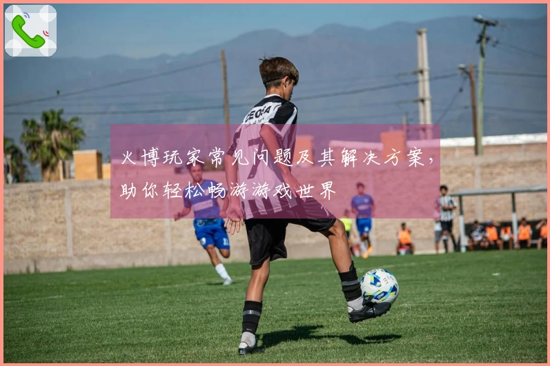 火博玩家常见问题及其解决方案，助你轻松畅游游戏世界