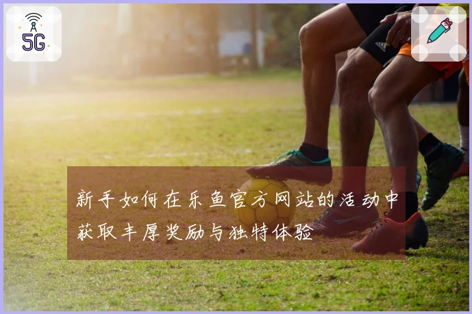 新手如何在乐鱼官方网站的活动中获取丰厚奖励与独特体验